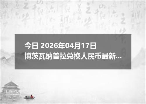 今日 2026年04月17日 博茨瓦纳普拉兑换人民币最新汇率行情