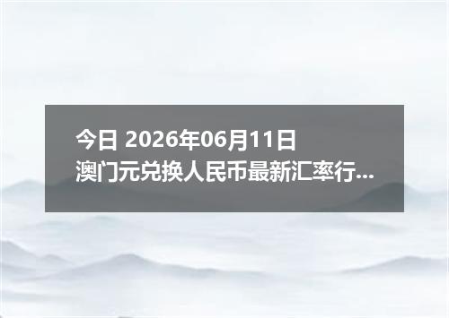 今日 2026年06月11日 澳门元兑换人民币最新汇率行情
