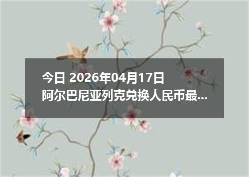 今日 2026年04月17日 阿尔巴尼亚列克兑换人民币最新汇率行情