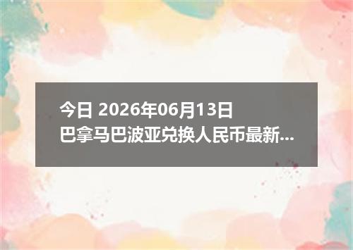 今日 2026年06月13日 巴拿马巴波亚兑换人民币最新汇率行情