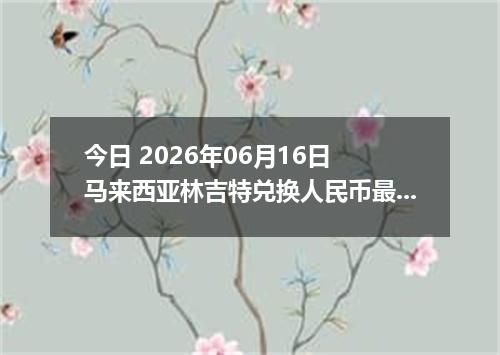 今日 2026年06月16日 马来西亚林吉特兑换人民币最新汇率行情