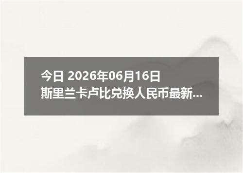 今日 2026年06月16日 斯里兰卡卢比兑换人民币最新汇率行情
