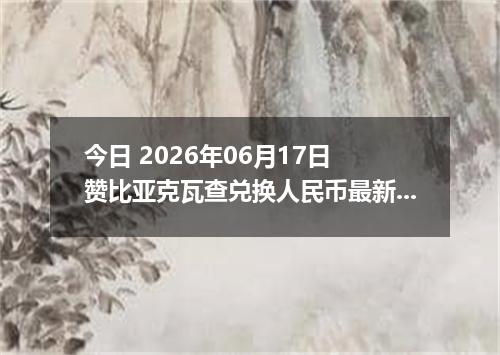 今日 2026年06月17日 赞比亚克瓦查兑换人民币最新汇率行情