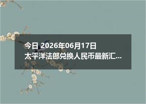 今日 2026年06月17日 太平洋法郎兑换人民币最新汇率行情