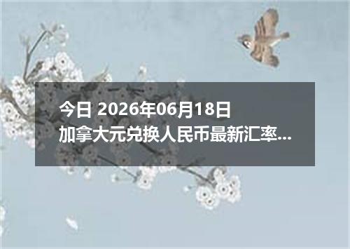 今日 2026年06月18日 加拿大元兑换人民币最新汇率行情
