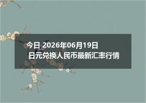 今日 2026年06月19日 日元兑换人民币最新汇率行情