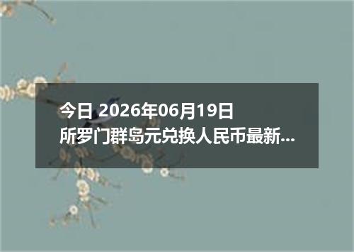 今日 2026年06月19日 所罗门群岛元兑换人民币最新汇率行情