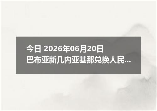 今日 2026年06月20日 巴布亚新几内亚基那兑换人民币最新汇率行情