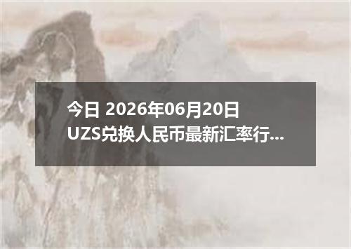 今日 2026年06月20日 UZS兑换人民币最新汇率行情