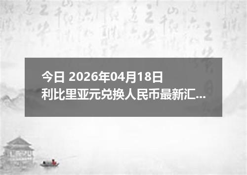 今日 2026年04月18日 利比里亚元兑换人民币最新汇率行情