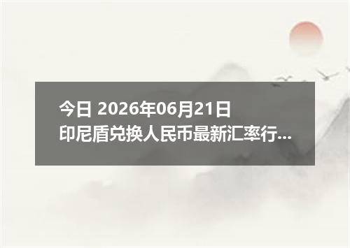 今日 2026年06月21日 印尼盾兑换人民币最新汇率行情
