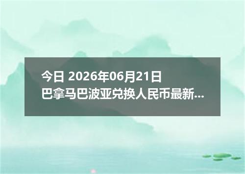 今日 2026年06月21日 巴拿马巴波亚兑换人民币最新汇率行情