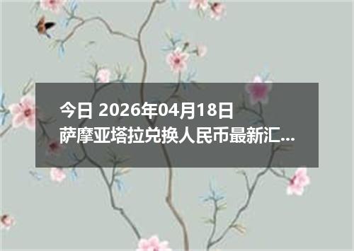 今日 2026年04月18日 萨摩亚塔拉兑换人民币最新汇率行情