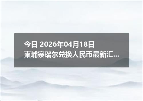 今日 2026年04月18日 柬埔寨瑞尔兑换人民币最新汇率行情