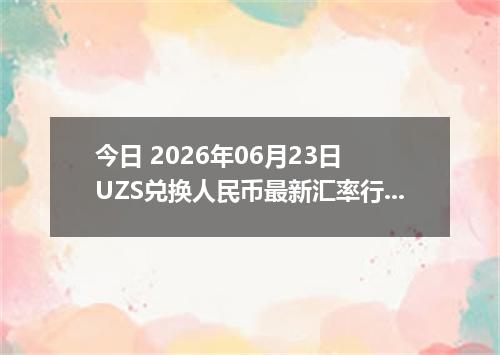 今日 2026年06月23日 UZS兑换人民币最新汇率行情