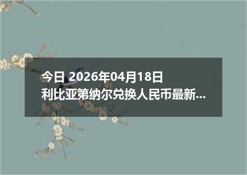 今日 2026年04月18日 利比亚第纳尔兑换人民币最新汇率行情