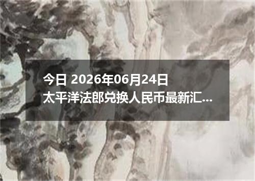今日 2026年06月24日 太平洋法郎兑换人民币最新汇率行情