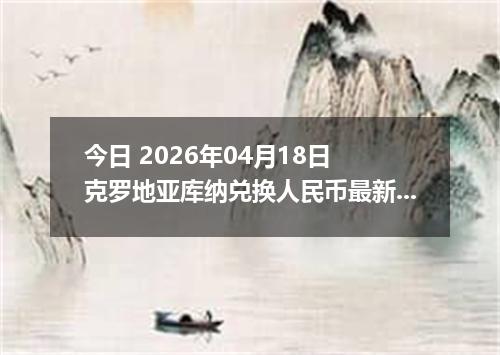 今日 2026年04月18日 克罗地亚库纳兑换人民币最新汇率行情