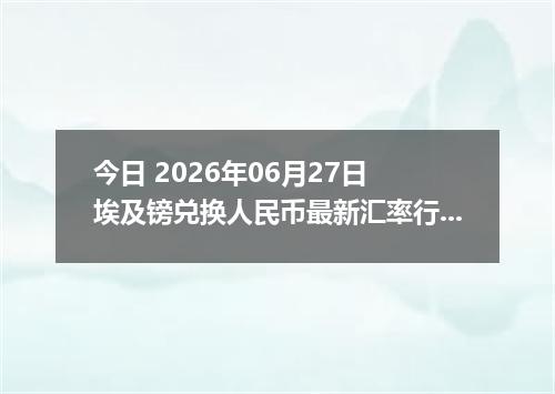 今日 2026年06月27日 埃及镑兑换人民币最新汇率行情