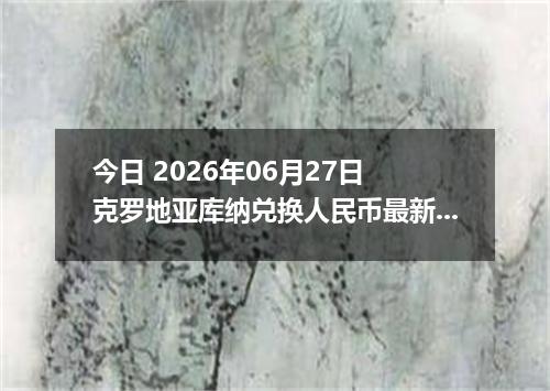 今日 2026年06月27日 克罗地亚库纳兑换人民币最新汇率行情