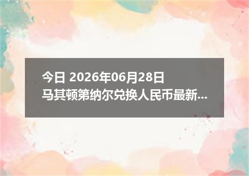 今日 2026年06月28日 马其顿第纳尔兑换人民币最新汇率行情