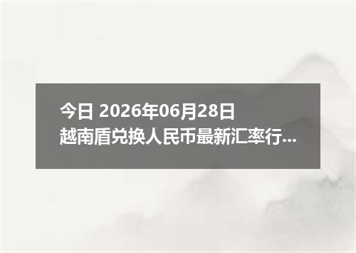今日 2026年06月28日 越南盾兑换人民币最新汇率行情