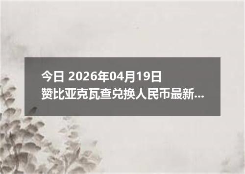 今日 2026年04月19日 赞比亚克瓦查兑换人民币最新汇率行情