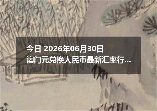 今日 2026年06月30日 澳门元兑换人民币最新汇率行情