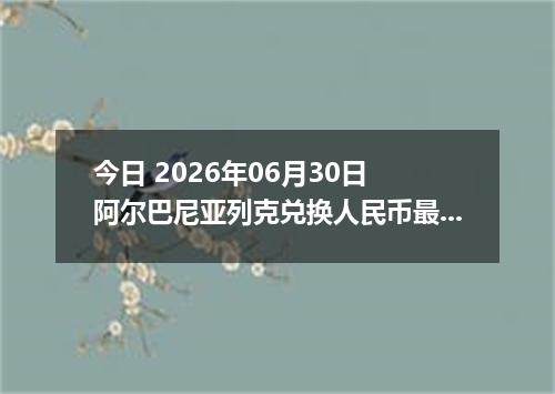 今日 2026年06月30日 阿尔巴尼亚列克兑换人民币最新汇率行情