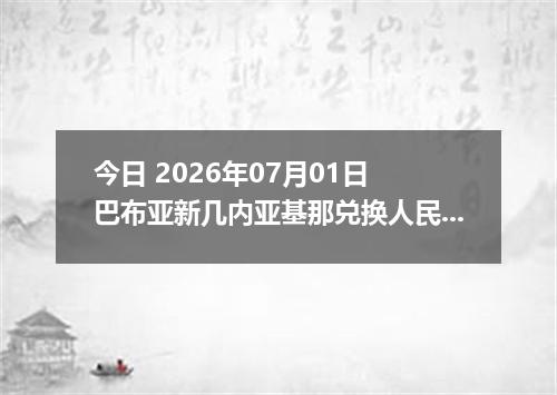 今日 2026年07月01日 巴布亚新几内亚基那兑换人民币最新汇率行情