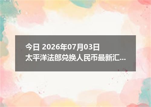 今日 2026年07月03日 太平洋法郎兑换人民币最新汇率行情