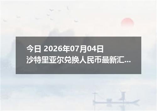今日 2026年07月04日 沙特里亚尔兑换人民币最新汇率行情