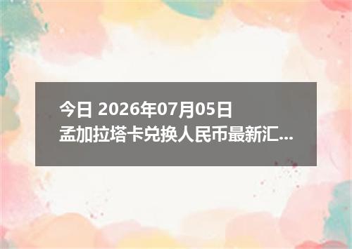 今日 2026年07月05日 孟加拉塔卡兑换人民币最新汇率行情