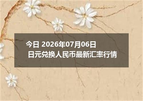 今日 2026年07月06日 日元兑换人民币最新汇率行情