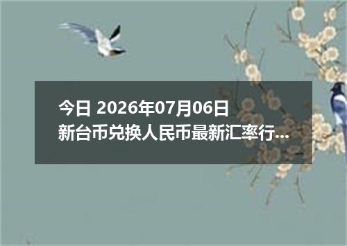 今日 2026年07月06日 新台币兑换人民币最新汇率行情