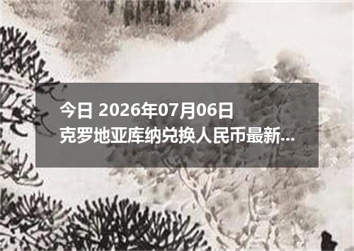 今日 2026年07月06日 克罗地亚库纳兑换人民币最新汇率行情