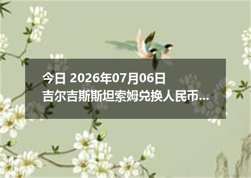 今日 2026年07月06日 吉尔吉斯斯坦索姆兑换人民币最新汇率行情