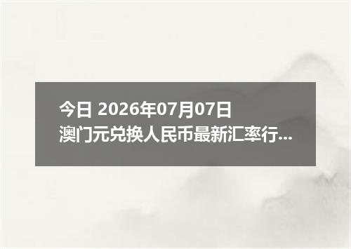 今日 2026年07月07日 澳门元兑换人民币最新汇率行情