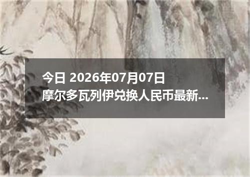 今日 2026年07月07日 摩尔多瓦列伊兑换人民币最新汇率行情