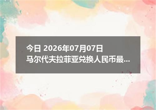 今日 2026年07月07日 马尔代夫拉菲亚兑换人民币最新汇率行情