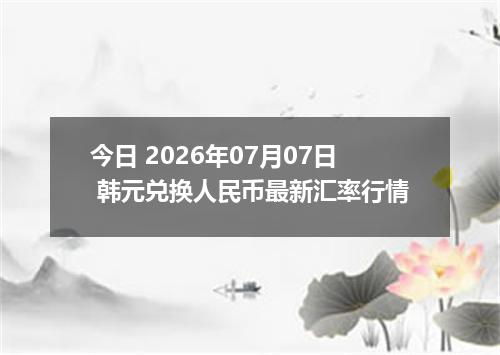 今日 2026年07月07日 韩元兑换人民币最新汇率行情