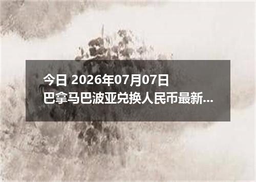 今日 2026年07月07日 巴拿马巴波亚兑换人民币最新汇率行情