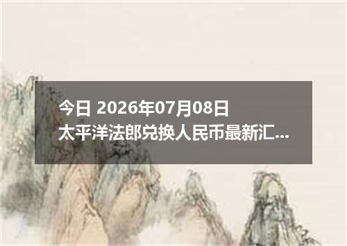 今日 2026年07月08日 太平洋法郎兑换人民币最新汇率行情