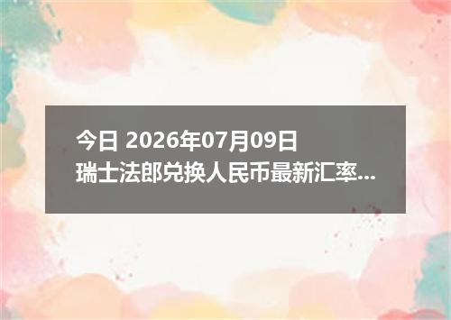今日 2026年07月09日 瑞士法郎兑换人民币最新汇率行情