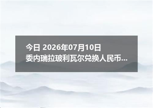今日 2026年07月10日 委内瑞拉玻利瓦尔兑换人民币最新汇率行情