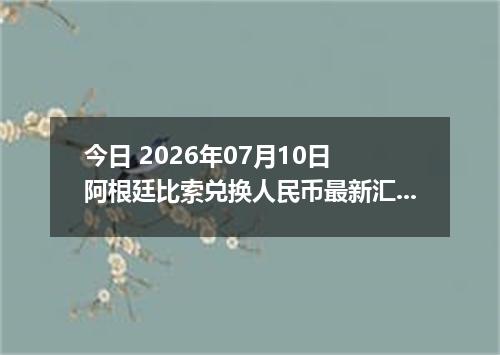 今日 2026年07月10日 阿根廷比索兑换人民币最新汇率行情