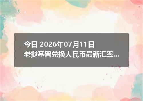 今日 2026年07月11日 老挝基普兑换人民币最新汇率行情