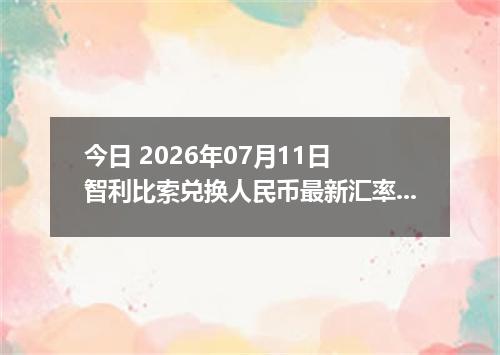 今日 2026年07月11日 智利比索兑换人民币最新汇率行情