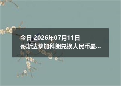 今日 2026年07月11日 哥斯达黎加科朗兑换人民币最新汇率行情