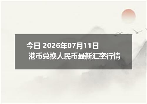 今日 2026年07月11日 港币兑换人民币最新汇率行情